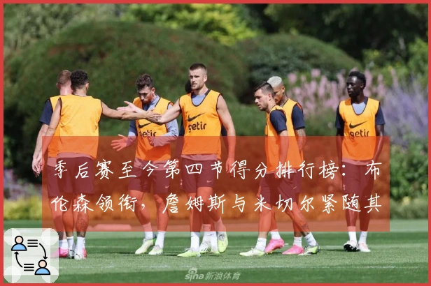 季后赛至今第四节得分排行榜：布伦森领衔，詹姆斯与米切尔紧随其后