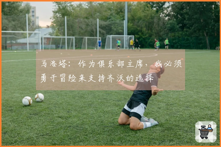 马洛塔：作为俱乐部主席，我必须勇于冒险来支持齐沃的选择